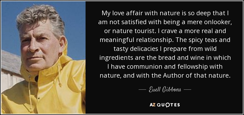 My love affair with nature is so deep that I am not satisfied with being a mere onlooker, or nature tourist. I crave a more real and meaningful relationship. The spicy teas and tasty delicacies I prepare from wild ingredients are the bread and wine in which I have communion and fellowship with nature, and with the Author of that nature. - Euell Gibbons