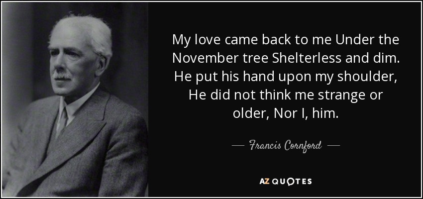 My love came back to me Under the November tree Shelterless and dim. He put his hand upon my shoulder, He did not think me strange or older, Nor I, him. - Francis Cornford