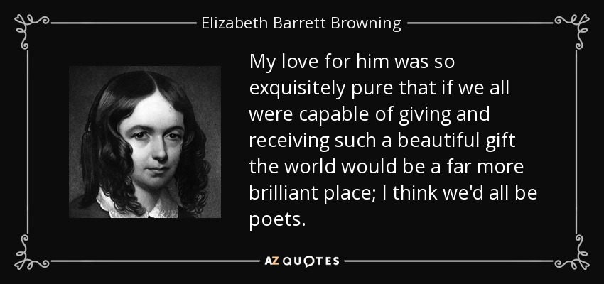 My love for him was so exquisitely pure that if we all were capable of giving and receiving such a beautiful gift the world would be a far more brilliant place; I think we'd all be poets. - Elizabeth Barrett Browning