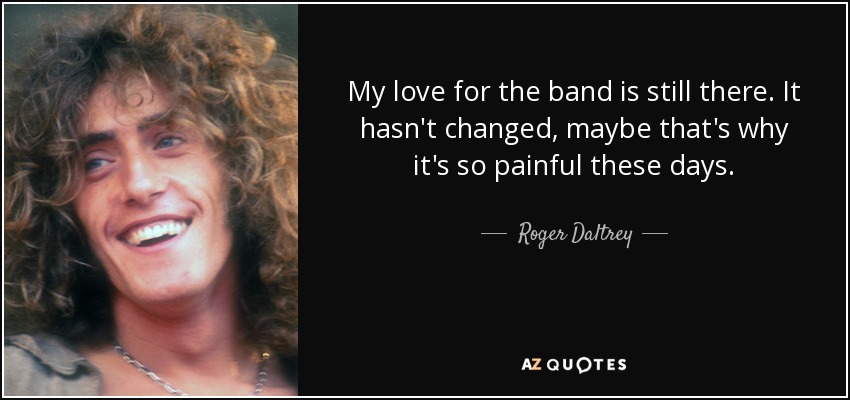 My love for the band is still there. It hasn't changed, maybe that's why it's so painful these days. - Roger Daltrey