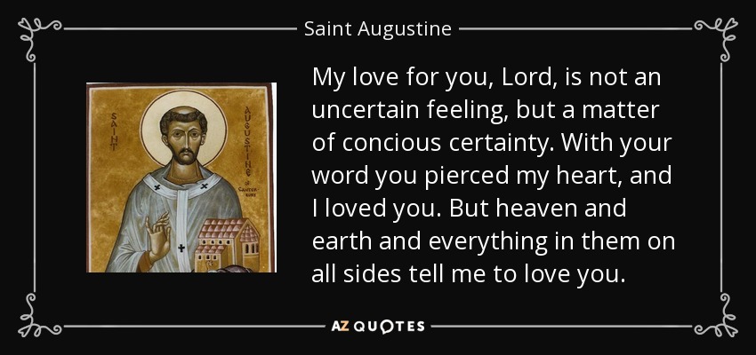 My love for you, Lord, is not an uncertain feeling, but a matter of concious certainty. With your word you pierced my heart, and I loved you. But heaven and earth and everything in them on all sides tell me to love you. - Saint Augustine