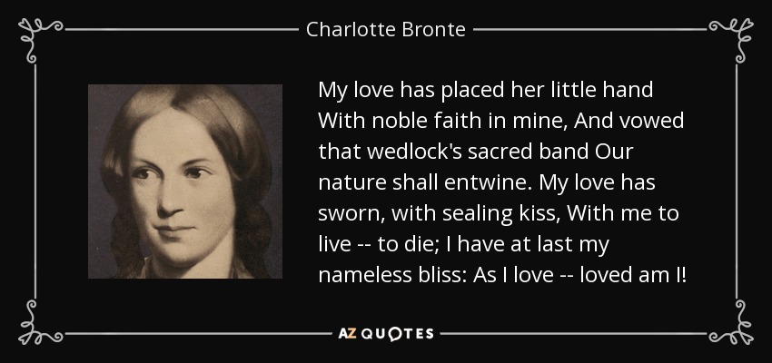 My love has placed her little hand With noble faith in mine, And vowed that wedlock's sacred band Our nature shall entwine. My love has sworn, with sealing kiss, With me to live -- to die; I have at last my nameless bliss: As I love -- loved am I! - Charlotte Bronte