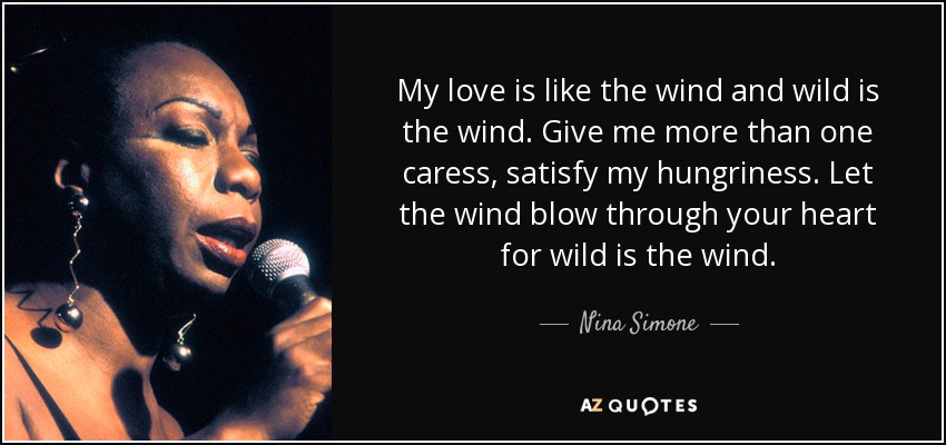 My love is like the wind and wild is the wind. Give me more than one caress, satisfy my hungriness. Let the wind blow through your heart for wild is the wind. - Nina Simone