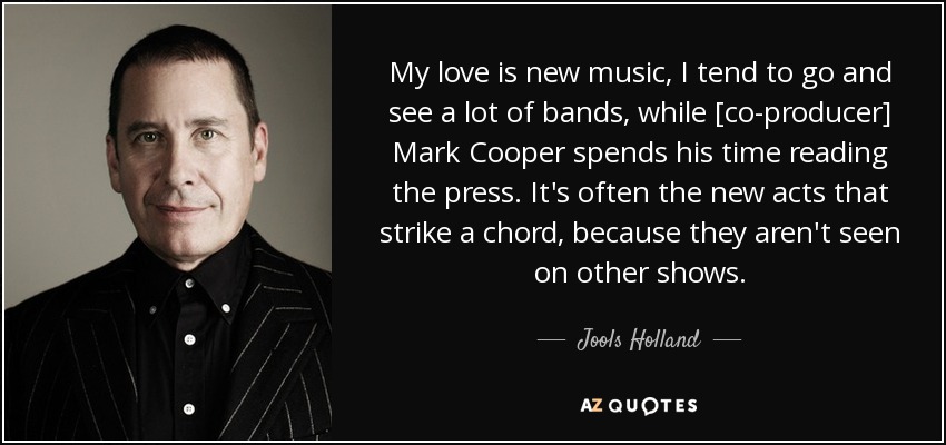 My love is new music, I tend to go and see a lot of bands, while [co-producer] Mark Cooper spends his time reading the press. It's often the new acts that strike a chord, because they aren't seen on other shows. - Jools Holland