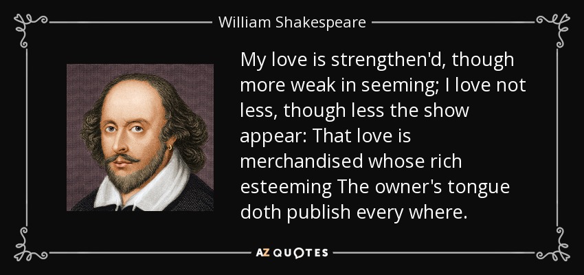 My love is strengthen'd, though more weak in seeming; I love not less, though less the show appear: That love is merchandised whose rich esteeming The owner's tongue doth publish every where. - William Shakespeare