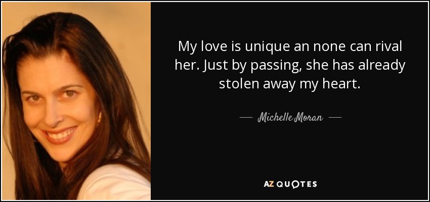 My love is unique an none can rival her. Just by passing, she has already stolen away my heart. - Michelle Moran