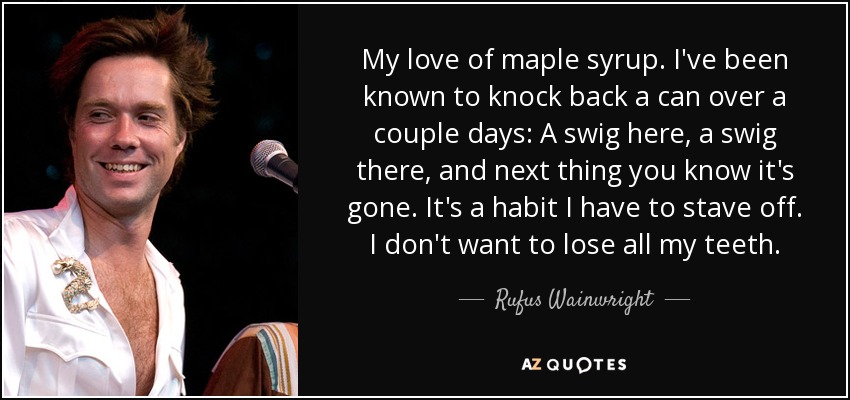 My love of maple syrup. I've been known to knock back a can over a couple days: A swig here, a swig there, and next thing you know it's gone. It's a habit I have to stave off. I don't want to lose all my teeth. - Rufus Wainwright