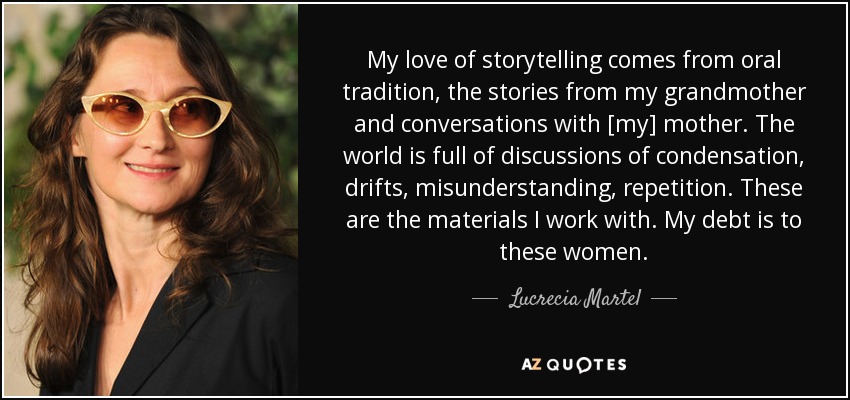My love of storytelling comes from oral tradition, the stories from my grandmother and conversations with [my] mother. The world is full of discussions of condensation, drifts, misunderstanding, repetition. These are the materials I work with. My debt is to these women. - Lucrecia Martel