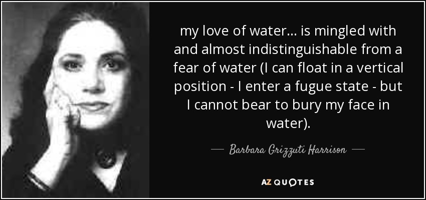 my love of water ... is mingled with and almost indistinguishable from a fear of water (I can float in a vertical position - I enter a fugue state - but I cannot bear to bury my face in water). - Barbara Grizzuti Harrison