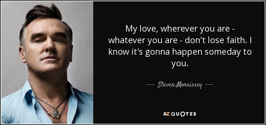 My love, wherever you are - whatever you are - don't lose faith. I know it's gonna happen someday to you. - Steven Morrissey