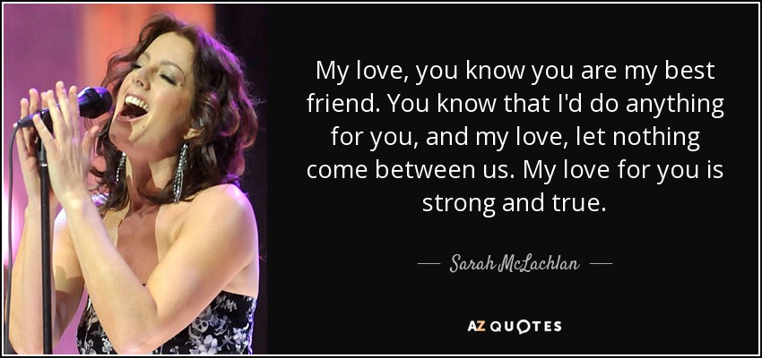 My love, you know you are my best friend . You know that I'd do anything for you, and my love, let nothing come between us. My love for you is strong and true. - Sarah McLachlan