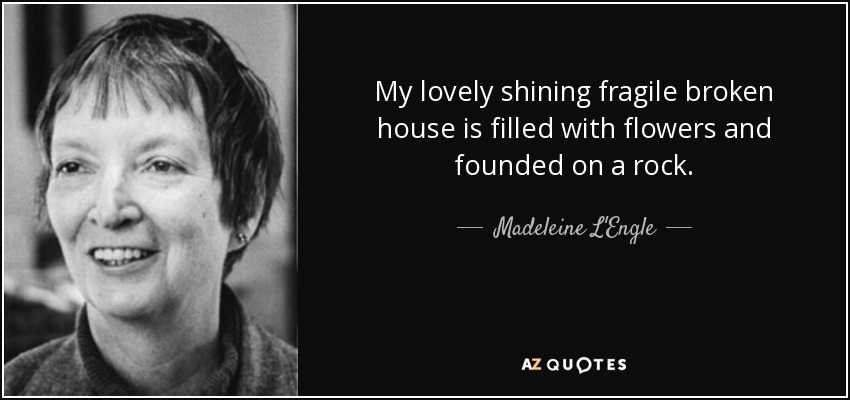 My lovely shining fragile broken house is filled with flowers and founded on a rock. - Madeleine L'Engle