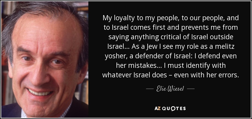 My loyalty to my people, to our people, and to Israel comes first and prevents me from saying anything critical of Israel outside Israel… As a Jew I see my role as a melitz yosher, a defender of Israel: I defend even her mistakes… I must identify with whatever Israel does – even with her errors. - Elie Wiesel