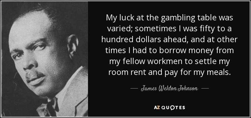 My luck at the gambling table was varied; sometimes I was fifty to a hundred dollars ahead, and at other times I had to borrow money from my fellow workmen to settle my room rent and pay for my meals. - James Weldon Johnson