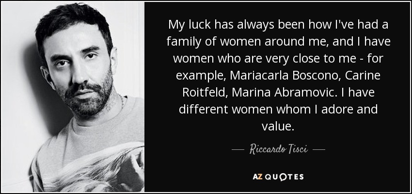 My luck has always been how I've had a family of women around me, and I have women who are very close to me - for example, Mariacarla Boscono, Carine Roitfeld, Marina Abramovic. I have different women whom I adore and value. - Riccardo Tisci