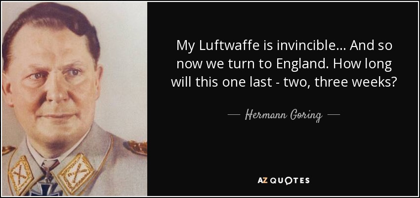 My Luftwaffe is invincible... And so now we turn to England. How long will this one last - two, three weeks? - Hermann Goring