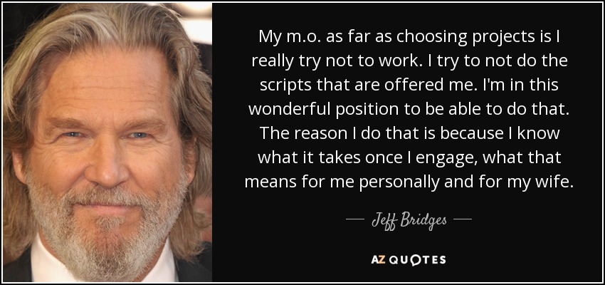 My m.o. as far as choosing projects is I really try not to work. I try to not do the scripts that are offered me. I'm in this wonderful position to be able to do that. The reason I do that is because I know what it takes once I engage, what that means for me personally and for my wife. - Jeff Bridges