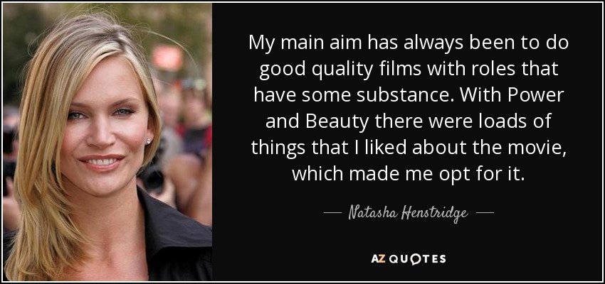 My main aim has always been to do good quality films with roles that have some substance. With Power and Beauty there were loads of things that I liked about the movie, which made me opt for it. - Natasha Henstridge