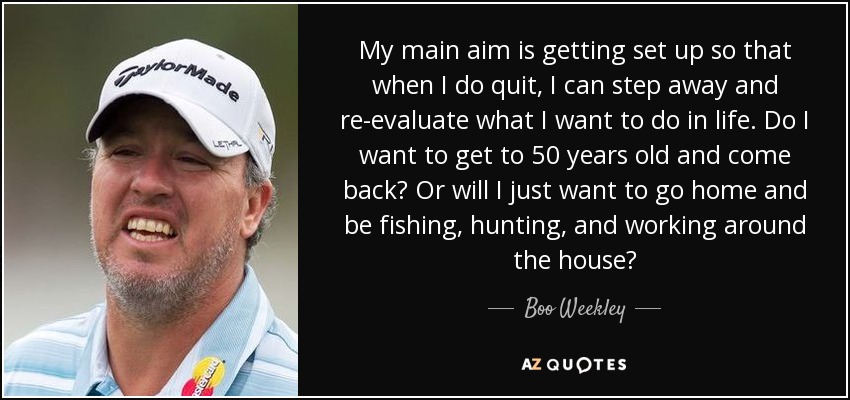 My main aim is getting set up so that when I do quit, I can step away and re-evaluate what I want to do in life. Do I want to get to 50 years old and come back? Or will I just want to go home and be fishing, hunting, and working around the house? - Boo Weekley