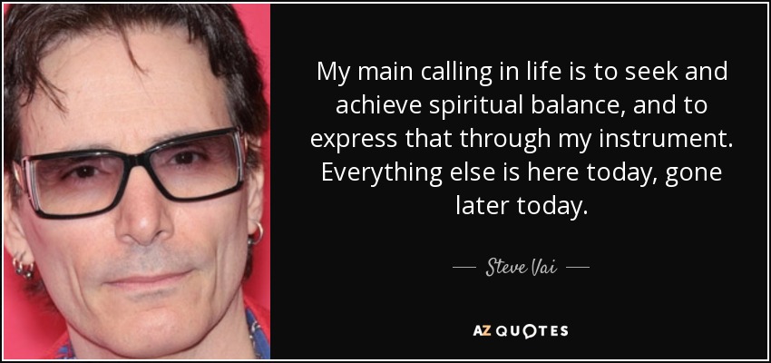 My main calling in life is to seek and achieve spiritual balance, and to express that through my instrument. Everything else is here today, gone later today. - Steve Vai