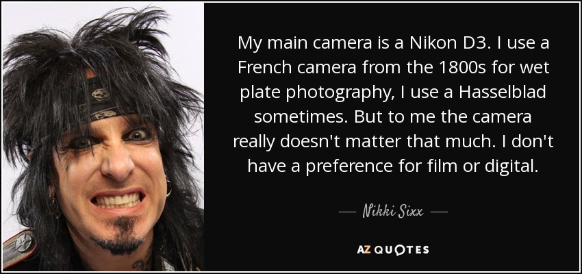 My main camera is a Nikon D3. I use a French camera from the 1800s for wet plate photography, I use a Hasselblad sometimes. But to me the camera really doesn't matter that much. I don't have a preference for film or digital. - Nikki Sixx