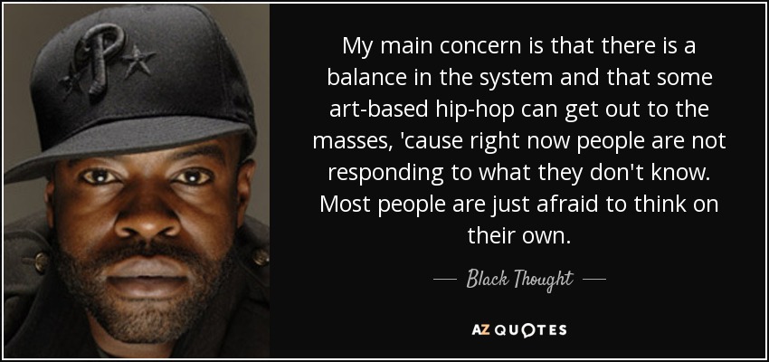 My main concern is that there is a balance in the system and that some art-based hip-hop can get out to the masses, 'cause right now people are not responding to what they don't know. Most people are just afraid to think on their own. - Black Thought