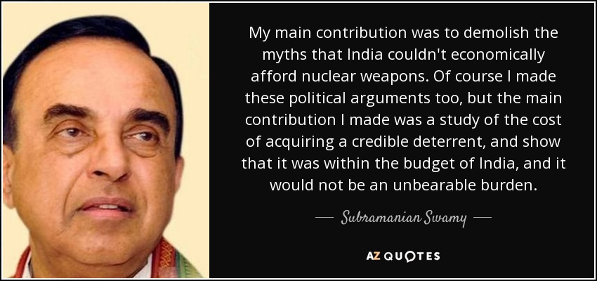 My main contribution was to demolish the myths that India couldn't economically afford nuclear weapons. Of course I made these political arguments too, but the main contribution I made was a study of the cost of acquiring a credible deterrent, and show that it was within the budget of India, and it would not be an unbearable burden. - Subramanian Swamy