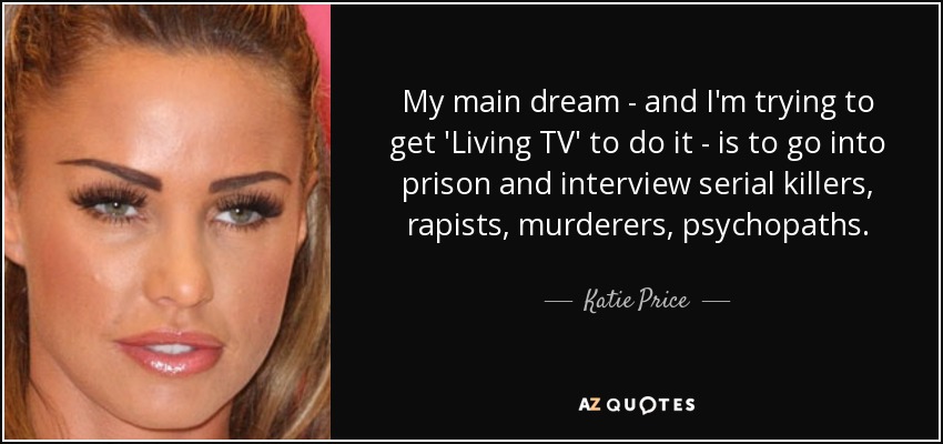 My main dream - and I'm trying to get 'Living TV' to do it - is to go into prison and interview serial killers, rapists, murderers, psychopaths. - Katie Price