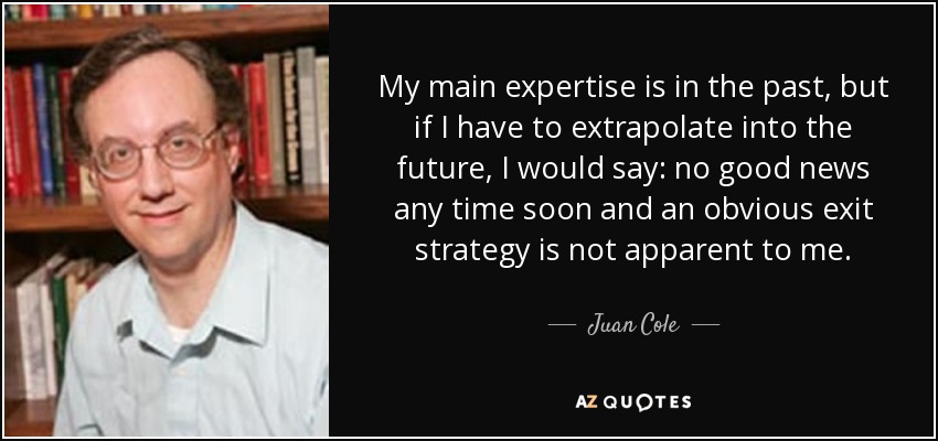 My main expertise is in the past, but if I have to extrapolate into the future, I would say: no good news any time soon and an obvious exit strategy is not apparent to me. - Juan Cole