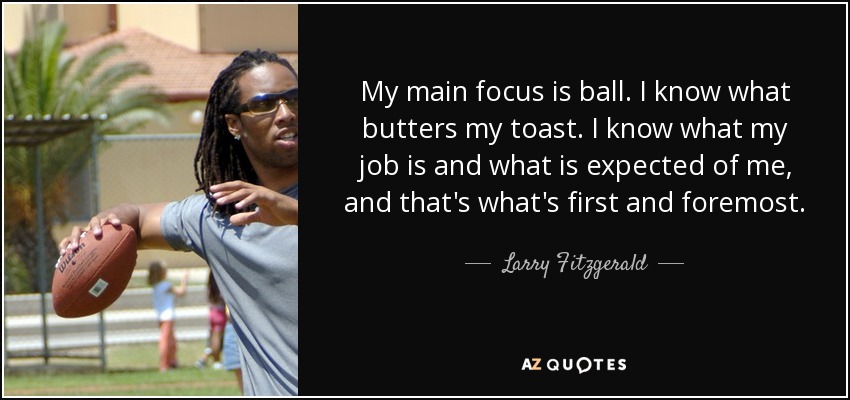 My main focus is ball. I know what butters my toast. I know what my job is and what is expected of me, and that's what's first and foremost. - Larry Fitzgerald