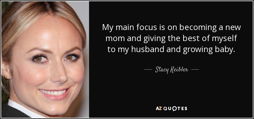 My main focus is on becoming a new mom and giving the best of myself to my husband and growing baby. - Stacy Keibler