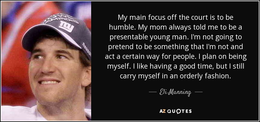 My main focus off the court is to be humble. My mom always told me to be a presentable young man. I'm not going to pretend to be something that I'm not and act a certain way for people. I plan on being myself. I like having a good time, but I still carry myself in an orderly fashion. - Eli Manning