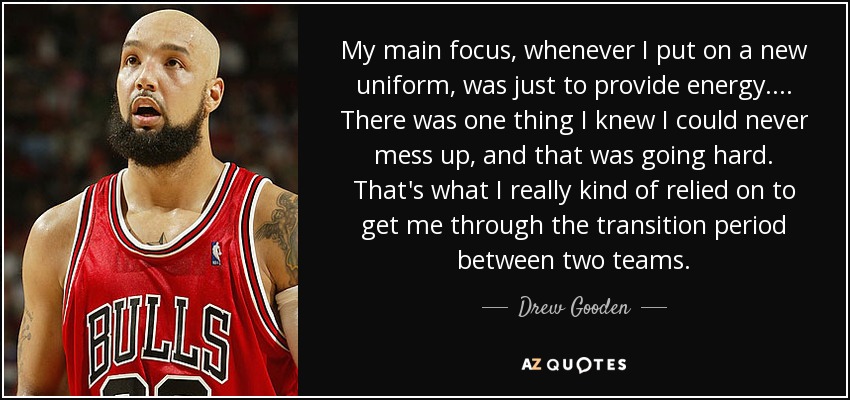 My main focus, whenever I put on a new uniform, was just to provide energy. ... There was one thing I knew I could never mess up, and that was going hard. That's what I really kind of relied on to get me through the transition period between two teams. - Drew Gooden