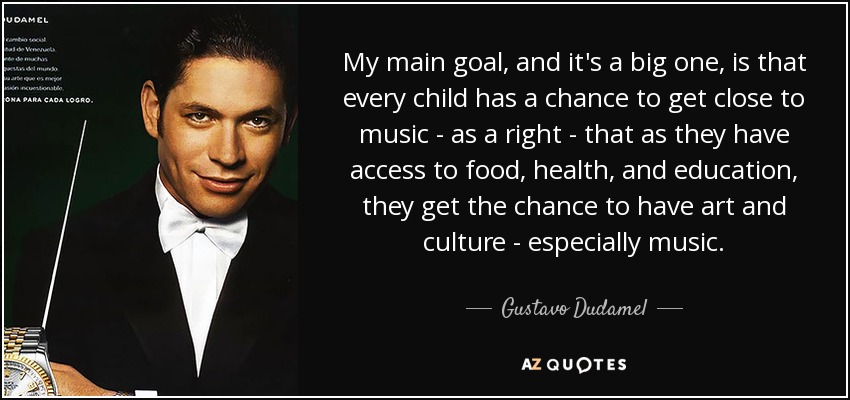 My main goal, and it's a big one, is that every child has a chance to get close to music - as a right - that as they have access to food, health, and education, they get the chance to have art and culture - especially music. - Gustavo Dudamel