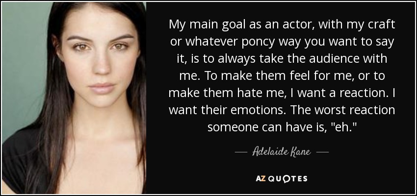 My main goal as an actor, with my craft or whatever poncy way you want to say it, is to always take the audience with me. To make them feel for me, or to make them hate me, I want a reaction. I want their emotions. The worst reaction someone can have is, 
