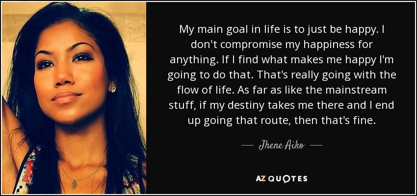 My main goal in life is to just be happy. I don't compromise my happiness for anything. If I find what makes me happy I'm going to do that. That's really going with the flow of life. As far as like the mainstream stuff, if my destiny takes me there and I end up going that route, then that's fine. - Jhene Aiko