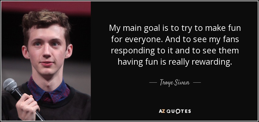 My main goal is to try to make fun for everyone. And to see my fans responding to it and to see them having fun is really rewarding. - Troye Sivan