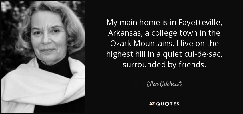 My main home is in Fayetteville, Arkansas, a college town in the Ozark Mountains. I live on the highest hill in a quiet cul-de-sac, surrounded by friends. - Ellen Gilchrist