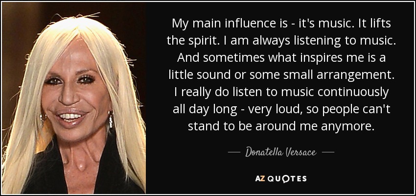 My main influence is - it's music. It lifts the spirit. I am always listening to music. And sometimes what inspires me is a little sound or some small arrangement. I really do listen to music continuously all day long - very loud, so people can't stand to be around me anymore. - Donatella Versace