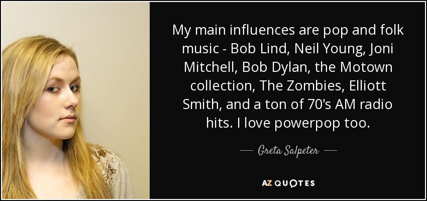 My main influences are pop and folk music - Bob Lind, Neil Young, Joni Mitchell, Bob Dylan, the Motown collection, The Zombies, Elliott Smith, and a ton of 70's AM radio hits. I love powerpop too. - Greta Salpeter