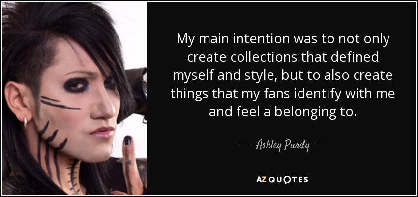 My main intention was to not only create collections that defined myself and style, but to also create things that my fans identify with me and feel a belonging to. - Ashley Purdy