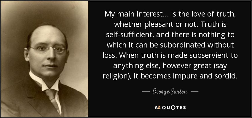 My main interest... is the love of truth, whether pleasant or not. Truth is self-sufficient, and there is nothing to which it can be subordinated without loss. When truth is made subservient to anything else, however great (say religion), it becomes impure and sordid. - George Sarton