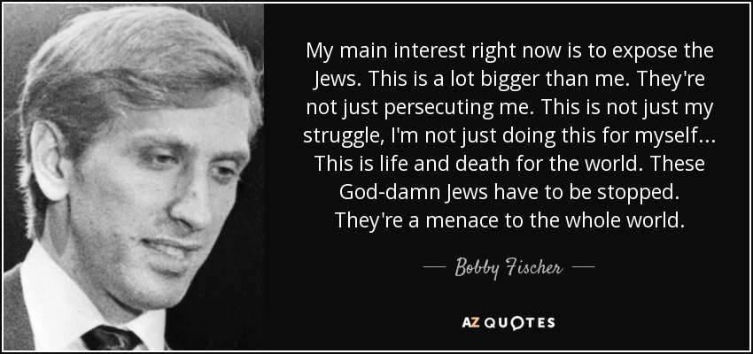 My main interest right now is to expose the Jews. This is a lot bigger than me. They're not just persecuting me. This is not just my struggle, I'm not just doing this for myself... This is life and death for the world. These God-damn Jews have to be stopped. They're a menace to the whole world. - Bobby Fischer