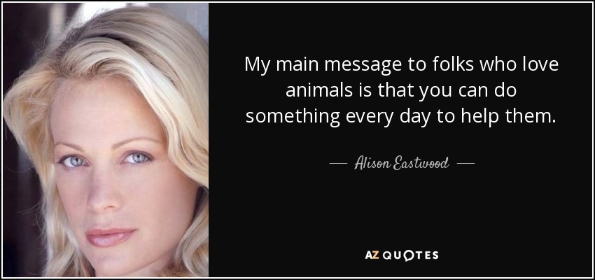 My main message to folks who love animals is that you can do something every day to help them. - Alison Eastwood