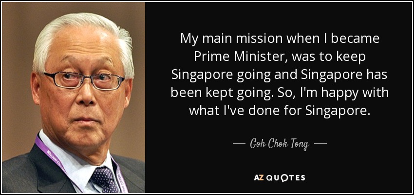 My main mission when I became Prime Minister, was to keep Singapore going and Singapore has been kept going. So, I'm happy with what I've done for Singapore. - Goh Chok Tong