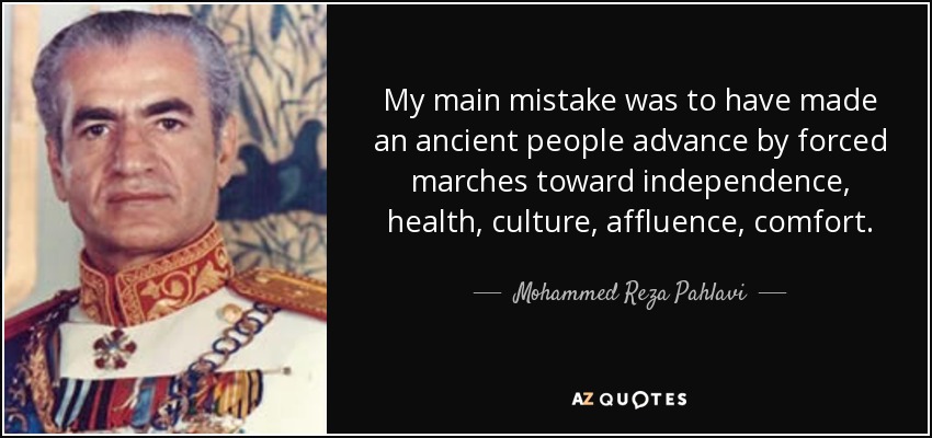 My main mistake was to have made an ancient people advance by forced marches toward independence, health, culture, affluence, comfort. - Mohammed Reza Pahlavi