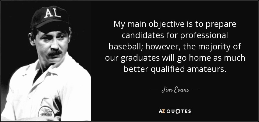 My main objective is to prepare candidates for professional baseball; however, the majority of our graduates will go home as much better qualified amateurs. - Jim Evans