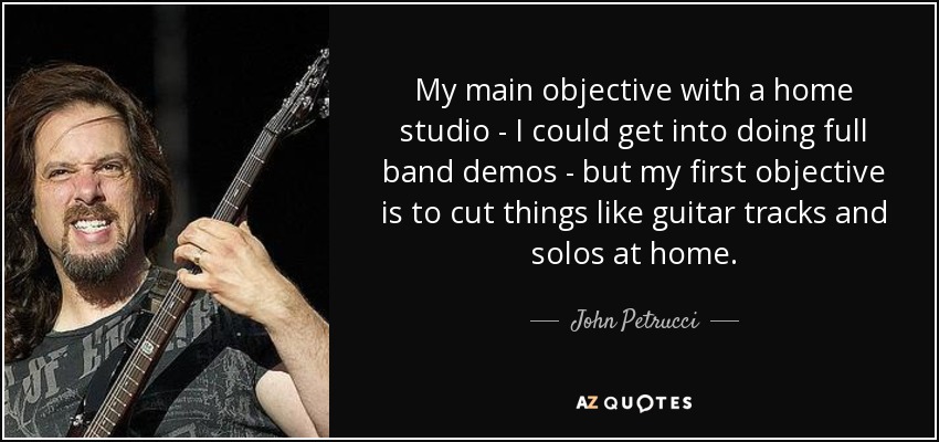 My main objective with a home studio - I could get into doing full band demos - but my first objective is to cut things like guitar tracks and solos at home. - John Petrucci