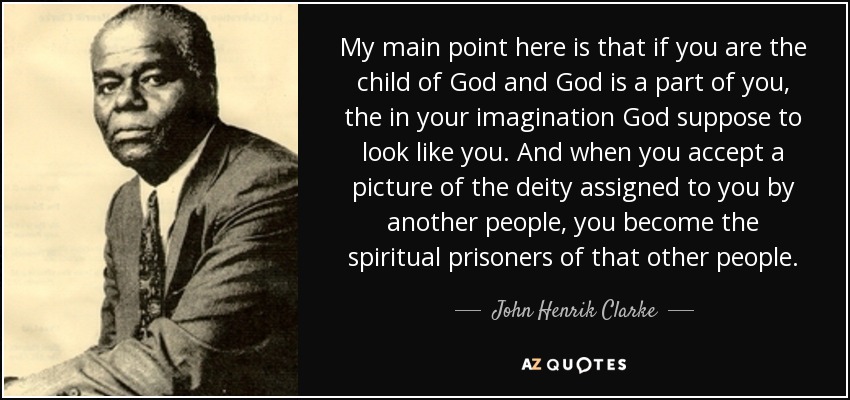 My main point here is that if you are the child of God and God is a part of you, the in your imagination God suppose to look like you. And when you accept a picture of the deity assigned to you by another people, you become the spiritual prisoners of that other people. - John Henrik Clarke