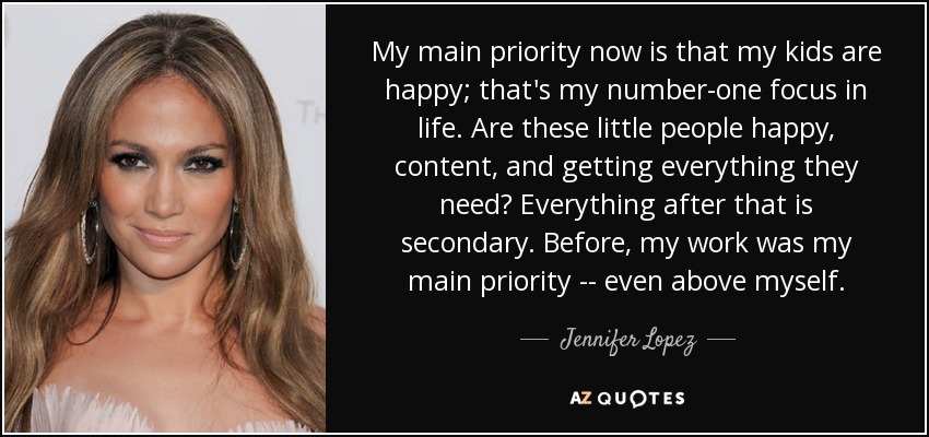 My main priority now is that my kids are happy; that's my number-one focus in life. Are these little people happy, content, and getting everything they need? Everything after that is secondary. Before, my work was my main priority -- even above myself. - Jennifer Lopez